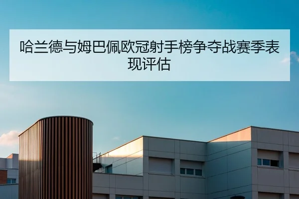 哈兰德与姆巴佩欧冠射手榜争夺战赛季表现评估 - kaiyuan